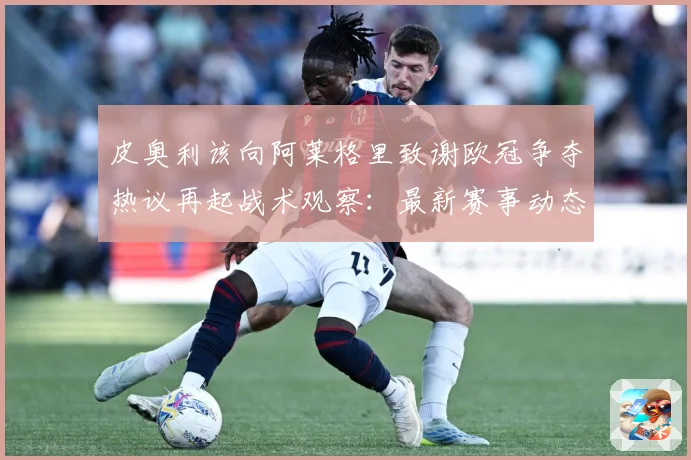 皮奥利该向阿莱格里致谢欧冠争夺热议再起战术观察：最新赛事动态与深度分析