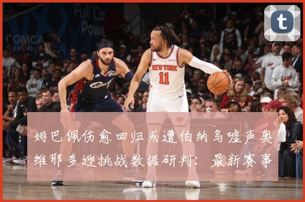 姆巴佩伤愈回归或遭伯纳乌嘘声奥维耶多迎挑战数据研判：最新赛事动态与深度分析