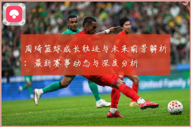 周琦篮球成长轨迹与未来前景解析：最新赛事动态与深度分析