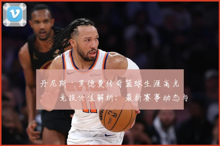 丹尼斯·罗德曼传奇篮球生涯高光与竞技价值解析：最新赛事动态与深度分析
