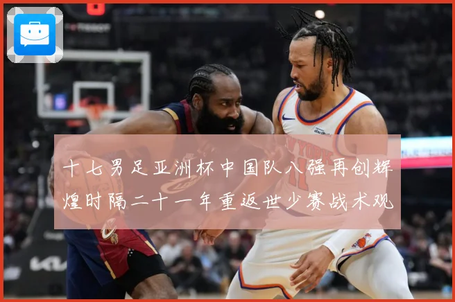 十七男足亚洲杯中国队八强再创辉煌时隔二十一年重返世少赛战术观察：最新赛事动态与深度分析